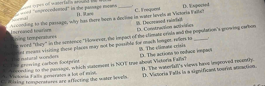 types of w aterfalls around te
B. Rare C. Frequent D. Expected
he word "unprecedented" in the passage means _.
. According to the passage, why has there been a decline in water levels at Victoria Falls?
Normal
B. Decreased rainfall
Increased tourism
D. Construction activities
4. The word "they" in the sentence "However, the impact of the climate crisis and the population’s growing carbon
C. Rising temperatures
footprint means visiting these places may not be possible for much longer. refers to _.
A. The natural wonders B. The climate crisis
D. The actions to reduce impact
C. The growing carbon footprint
5. According to the passage, which statement is NOT true about Victoria Falls?
A. Victoria Falls generates a lot of mist. B. The waterfall’s views have improved recently.
C. Rising temperatures are affecting the water levels. D. Victoria Falls is a significant tourist attraction.