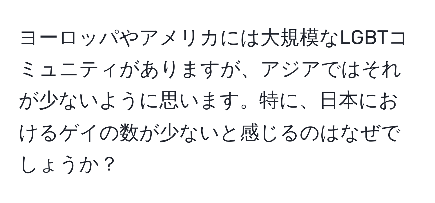 ヨーロッパやアメリカには大規模なLGBTコミュニティがありますが、アジアではそれが少ないように思います。特に、日本におけるゲイの数が少ないと感じるのはなぜでしょうか？
