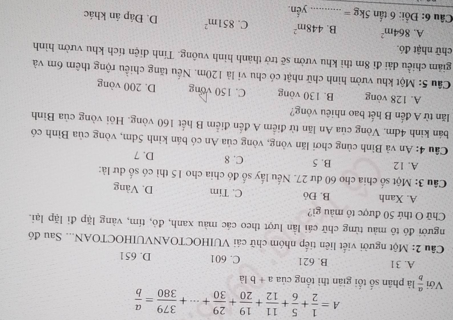 A= 1/2 + 5/6 + 11/12 + 19/20 + 29/30 +·s + 379/380 = a/b 
Với  a/b  là phân số tối giản thì tổng của a+b là
A. 31 B. 621 C. 601 D. 651
Câu 2: Một người viết liên tiếp nhóm chữ cái VUIHOCTOANVUIHOCTOAN... Sau đó
người đó tô màu từng chữ cái lần lượt theo các màu xanh, đỏ, tím, vàng lặp đi lặp lại.
Chữ O thứ 50 được tô màu gì?
A. Xanh B. Đỏ C. Tím D. Vàng
Cầu 3: Một số chia cho 60 dư 27. Nếu lấy số đó chia cho 15 thì có số dư là:
A. 12 B. 5 C. 8 D. 7
Câu 4: An và Bình cùng chơi lăn vòng, vòng của An có bán kình 5dm, vòng của Bình có
bán kình 4dm. Vòng của An lăn từ điểm A đến điểm B hết 160 vòng. Hỏi vòng của Bình
lăn từ A đến B hết bao nhiêu vòng?
A. 128 vòng B. 130 vòng
C. 150 vong D. 200 vòng
Cầu 5: Một khu vườn hình chữ nhật có chu vi là 120m. Nếu tăng chiều rộng thêm 6m và
giảm chiều dài đi 8m thì khu vườn sẽ trở thành hình vuông. Tính diện tích khu vườn hình
chữ nhật đó.
A. 864m^2
C. 851m^2
B. 448m^2 D. Đáp án khác
Câu 6: Đổi: 6 tấn 5kg = _yến.