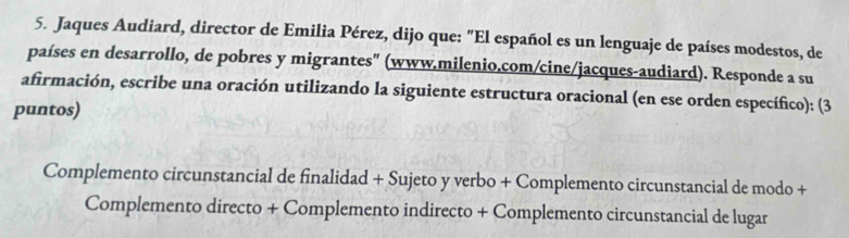 Jaques Audiard, director de Emilia Pérez, dijo que: "El español es un lenguaje de países modestos, de 
países en desarrollo, de pobres y migrantes" (www.milenio,com/cine/jacques-audiard). Responde a su 
afirmación, escribe una oración utilizando la siguiente estructura oracional (en ese orden específico): (3 
puntos) 
Complemento circunstancial de finalidad + Sujeto y verbo + Complemento circunstancial de modo + 
Complemento directo + Complemento indirecto + Complemento circunstancial de lugar