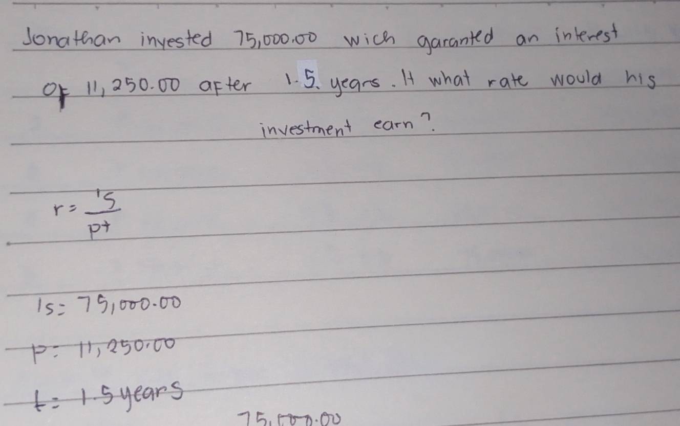 Sonathan invested 75, 000. 00 wich garanted an interest
0f 11, 250. 00 after 1. 5. years. I what rate would his
investment earn?
r= 15/p^4 
15=75,000.00
P=11,250.00
t=1.5years
75. 08-0. 00