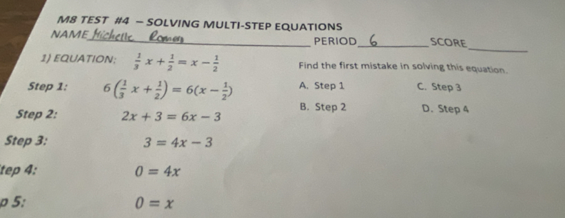 M8 TEST #4 - SOLVING MULTI-STEP EQUATIONS
_
NAME_ PERIOD_ SCORE
1) EQUATION;  1/3 x+ 1/2 =x- 1/2  Find the first mistake in solving this equation.
Step 1: 6( 1/3 x+ 1/2 )=6(x- 1/2 ) A. Step 1 C. Step 3
B. Step 2 D. Step 4
Step 2: 2x+3=6x-3
Step 3: 3=4x-3
tep 4: 0=4x
0 5: 0=x