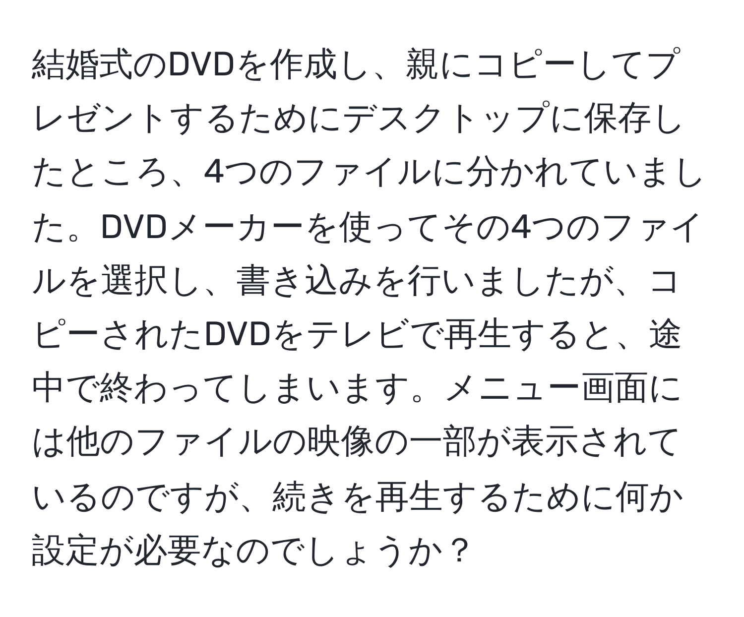 結婚式のDVDを作成し、親にコピーしてプレゼントするためにデスクトップに保存したところ、4つのファイルに分かれていました。DVDメーカーを使ってその4つのファイルを選択し、書き込みを行いましたが、コピーされたDVDをテレビで再生すると、途中で終わってしまいます。メニュー画面には他のファイルの映像の一部が表示されているのですが、続きを再生するために何か設定が必要なのでしょうか？