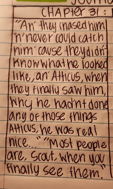 CHAPter 31 : 
"An they hased him 
in'never could catch 
him cause theydiàng 
Know whathe looked 
like, an AfficuS, when 
they finally saw him, 
Why he hadnt dong 
any or those things 
Atticus, he was real 
nice. " "Most people 
are, Scout, when you 
finally see them?