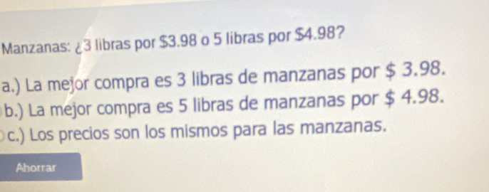 Manzanas: ¿ 3 libras por $3.98 o 5 libras por $4.98?
a.) La mejor compra es 3 libras de manzanas por $ 3.98.
b.) La mejor compra es 5 libras de manzanas por $ 4.98.
c.) Los precios son los mismos para las manzanas.
Ahorrar