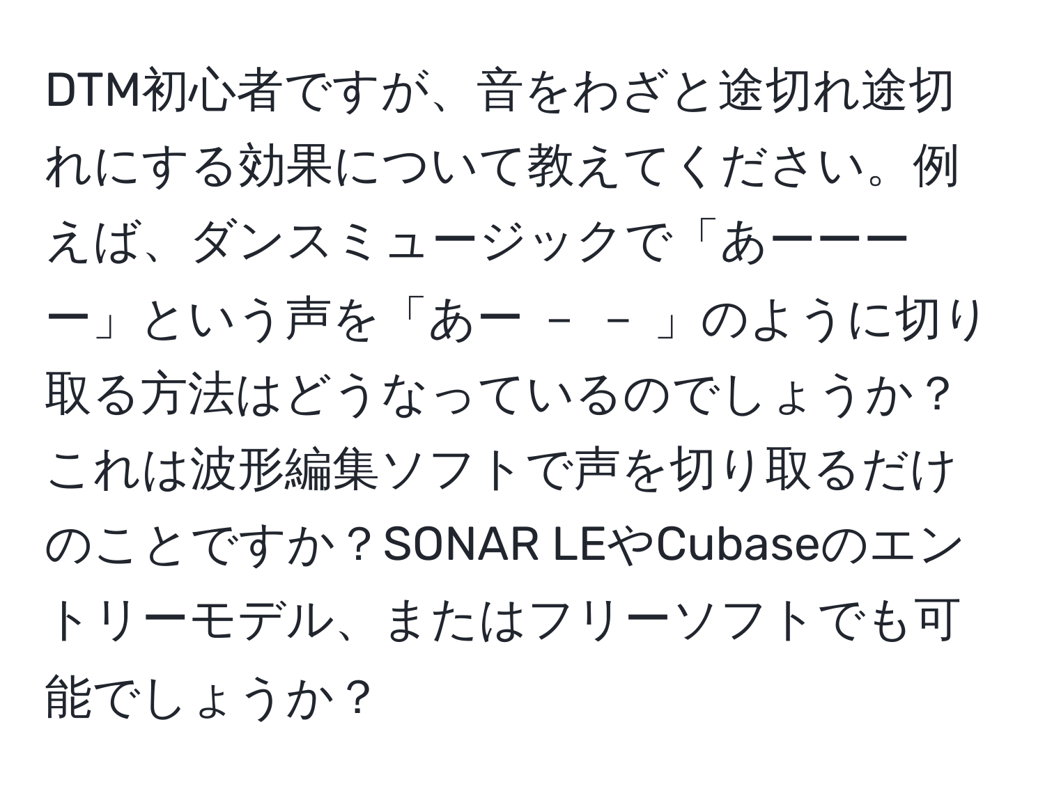 DTM初心者ですが、音をわざと途切れ途切れにする効果について教えてください。例えば、ダンスミュージックで「あーーーー」という声を「あー － － 」のように切り取る方法はどうなっているのでしょうか？これは波形編集ソフトで声を切り取るだけのことですか？SONAR LEやCubaseのエントリーモデル、またはフリーソフトでも可能でしょうか？