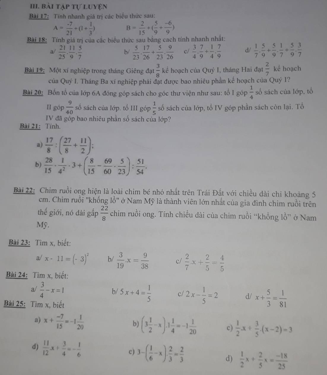 bài tập tự luyện
Bài 17: Tính nhanh giá trị các biểu thức sau:
A= (-7)/21 +(1+ 1/3 ) B= 2/15 +( 5/9 + (-6)/9 )
Bài 18: Tính giá trị của cắc biểu thức sau bằng cach tính nhanh nhất:
a/  21/25 . 11/9 . 5/7   5/23 . 17/26 + 5/23 . 9/26  c/  3/4 . 7/9 + 1/4 . 7/9  d/  1/7 . 5/9 + 5/9 . 1/7 + 5/9 . 3/7 
b/
Bài 19: Một xí nghiệp trong tháng Giêng đạt  3/8  kể hoạch của Quý I, tháng Hai đạt  2/7  kể hoạch
của Quý I. Tháng Ba xí nghiệp phải đạt được bao nhiêu phần kế hoạch của Quý I?
Bài 20: Bốn tổ của lớp 6A đóng góp sách cho góc thư viện như sau: tổ I góp  1/4  số sách của lớp, tổ
II góp  9/40  số sách của lớp. tổ III góp  1/5  số sách của lớp, tổ IV góp phần sách còn lại. Tổ
IV đã góp bao nhiêu phần số sách của lớp?
Bài 21: Tính.
a)  17/8 :( 27/8 + 11/2 );
b)  28/15 ·  1/4^2 · 3+( 8/15 - 69/60 ·  5/23 ): 51/54 .
Bài 22: Chim ruồi ong hiện là loài chim bé nhỏ nhất trên Trái Đất với chiều dài chỉ khoảng 5
cm. Chim ruồi "khống lồ" ở Nam Mỹ là thành viên lớn nhất của gia đình chim ruồi trên
thế giới, nó dài gấp  22/8  chim ruồi ong. Tính chiều dài của chim ruồi “khồng lồ” ở Nam
Mỹ.
Bài 23: Tìm x, biết:
a/ x-11=(-3)^2 b/  3/19 · x= 9/38  c/  2/7 x+ 2/5 = 4/5 
Bài 24: Tìm x, biết:
a/  3/4 -x=1
b/ 5x+4= 1/5  c/ 2x- 1/5 =2 d/ x+ 5/3 = 1/81 
Bài 25: Tìm x, biết
a) x+ (-7)/15 =-1 1/20 
b) (3 1/2 -x).1 1/4 =-1 1/20  c)  1/2 · x+ 3/5 · (x-2)=3
d)  11/12 x+ 3/4 =- 1/6 
c) 3-( 1/6 -x)·  2/3 = 2/3 
d)  1/2 x+ 2/5 x= (-18)/25 