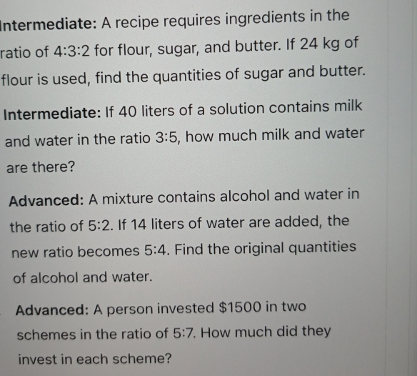 Intermediate: A recipe requires ingredients in the 
ratio of 4:3:2 for flour, sugar, and butter. If 24 kg of 
flour is used, find the quantities of sugar and butter. 
Intermediate: If 40 liters of a solution contains milk 
and water in the ratio 3:5 , how much milk and water 
are there? 
Advanced: A mixture contains alcohol and water in 
the ratio of 5:2. If 14 liters of water are added, the 
new ratio becomes 5:4. Find the original quantities 
of alcohol and water. 
Advanced: A person invested $1500 in two 
schemes in the ratio of 5:7. How much did they 
invest in each scheme?