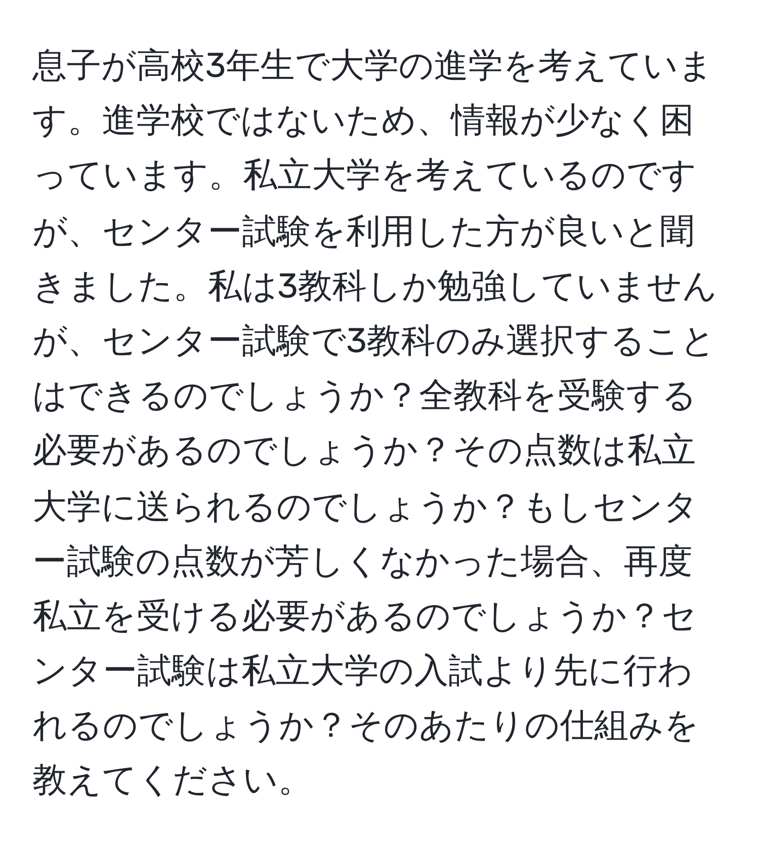 息子が高校3年生で大学の進学を考えています。進学校ではないため、情報が少なく困っています。私立大学を考えているのですが、センター試験を利用した方が良いと聞きました。私は3教科しか勉強していませんが、センター試験で3教科のみ選択することはできるのでしょうか？全教科を受験する必要があるのでしょうか？その点数は私立大学に送られるのでしょうか？もしセンター試験の点数が芳しくなかった場合、再度私立を受ける必要があるのでしょうか？センター試験は私立大学の入試より先に行われるのでしょうか？そのあたりの仕組みを教えてください。