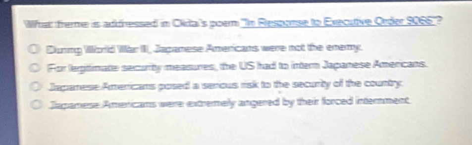 What freme is adfressed in Okita's poem "In Response to Executive Order 9066 '?
During World War III, Japanese Americans were not the enemy.
For legtimate security measures, the US had to intern Japanese Americans.
Japarese Americans posed a serious risk to the security of the country.
Japanese Americans were extrenely angered by their forced internment.