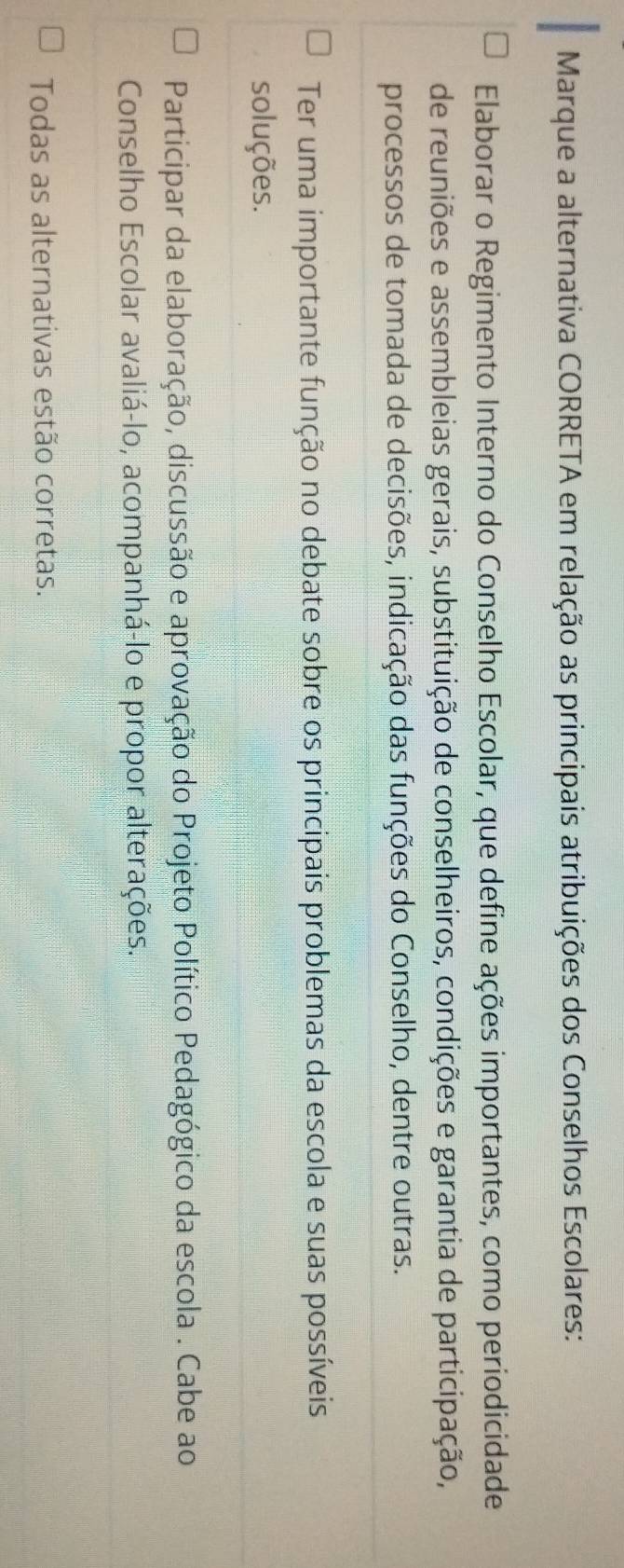 Marque a alternativa CORRETA em relação as principais atribuições dos Conselhos Escolares:
Elaborar o Regimento Interno do Conselho Escolar, que define ações importantes, como periodicidade
de reuniões e assembleias gerais, substituição de conselheiros, condições e garantia de participação,
processos de tomada de decisões, indicação das funções do Conselho, dentre outras.
Ter uma importante função no debate sobre os principais problemas da escola e suas possíveis
soluções.
Participar da elaboração, discussão e aprovação do Projeto Político Pedagógico da escola . Cabe ao
Conselho Escolar avaliá-lo, acompanhá-lo e propor alterações.
Todas as alternativas estão corretas.