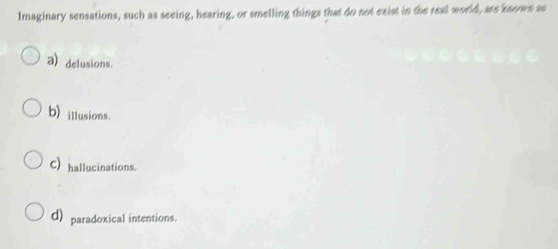 Imaginary sensations, such as seeing, hearing, or smelling things that do not exist in the real world, are known as
a) delusions.
b) illusions.
C) hallucinations.
d) paradoxical intentions.
