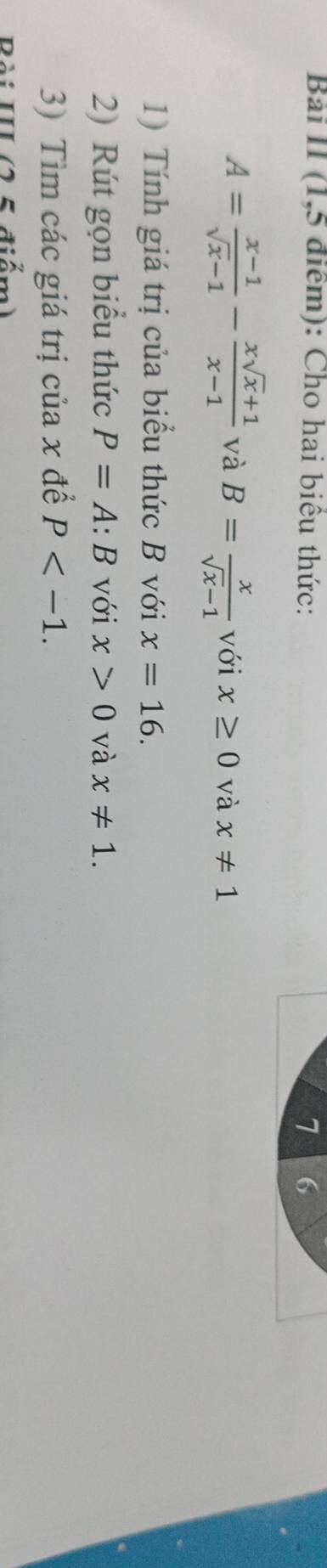 Bài II (1,5 điểm): Cho hai biểu thức: 7 6
A= (x-1)/sqrt(x)-1 - (xsqrt(x)+1)/x-1  và B= x/sqrt(x)-1  với x≥ 0 và x!= 1
1) Tính giá trị của biểu thức B với x=16. 
2) Rút gọn biểu thức P=A:B với x>0 và x!= 1. 
3) Tìm các giá trị của x để P . 
Bài III (2 5 điểm)