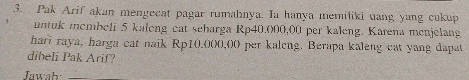 Pak Arif akan mengecat pagar rumahnya. Ia hanya memiliki uang yang cukup 
untuk membeli 5 kaleng cat seharga Rp40.000,00 per kaleng. Karena menjelang 
hari raya, harga cat naik Rp10.000,00 per kaleng. Berapa kaleng cat yang dapat 
dibeli Pak Arif? 
Jawab:_