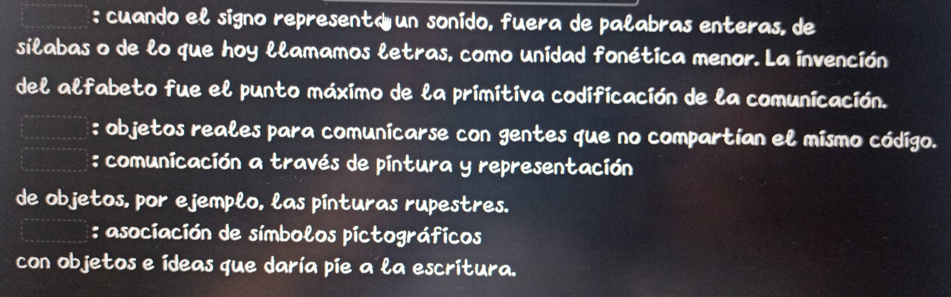 cuando el signo representd un sonido, fuera de palabras enteras, de
silabas o de lo que hoy llamamos letras, como unidad fonética menor. La invención
del alfabeto fue el punto máximo de la primitiva codificación de la comunicación.
: objetos reales para comunicarse con gentes que no compartían el mismo código.
: comunicación a través de pintura y representación
de objetos, por ejemplo, las pínturas rupestres.
: asociación de símbolos pictográficos
con objetos e ídeas que daría pie a la escritura.