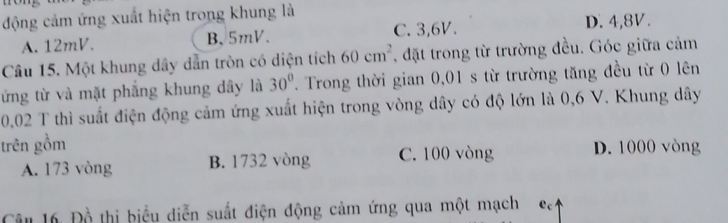 động cảm ứng xuất hiện trong khung là
C. 3, 6V. D. 4, 8V.
A. 12mV. B. 5mV.
Câu 15. Một khung dây dẫn tròn có diện tích 60cm^2 , đặt trong từ trường đều. Góc giữa cảm
ứng từ và mặt phẳng khung dây là 30°. Trong thời gian 0,01 s từ trường tăng đều từ 0 lên
0,02 T thì suất điện động cảm ứng xuất hiện trong vòng dây có độ lớn là 0,6 V. Khung dây
trên gồm D. 1000 vòng
A. 173 vòng B. 1732 vòng
C. 100 vòng
Câu 16 Đồ thị biểu diễn suất điện động cảm ứng qua một mạch