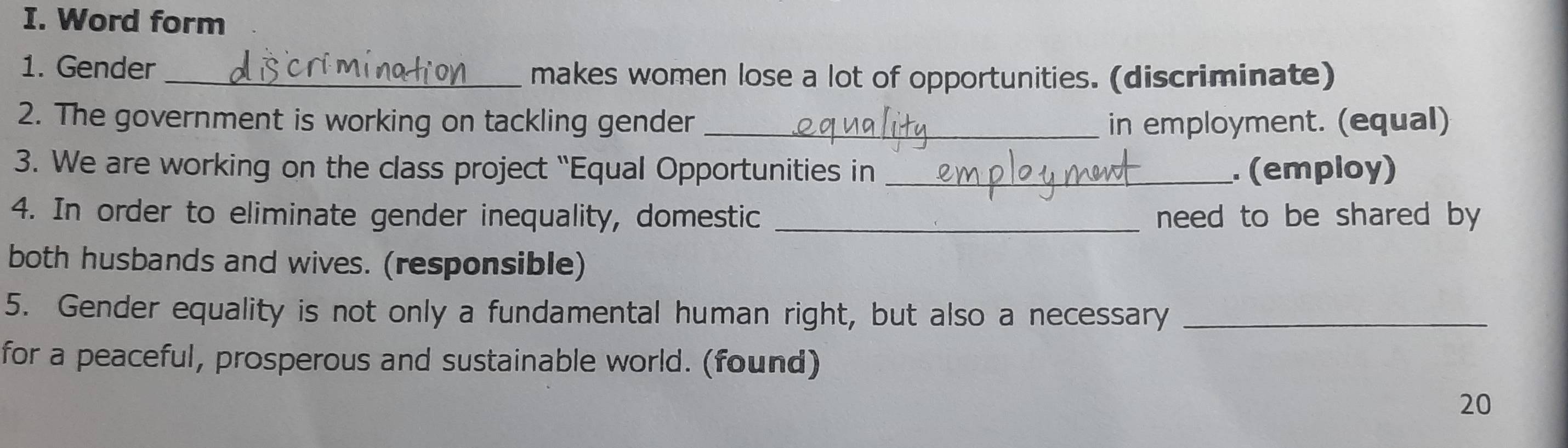 Word form 
1. Gender _makes women lose a lot of opportunities. (discriminate) 
2. The government is working on tackling gender _in employment. (equal) 
3. We are working on the class project “Equal Opportunities in _. (employ) 
4. In order to eliminate gender inequality, domestic _need to be shared by 
both husbands and wives. (responsible) 
5. Gender equality is not only a fundamental human right, but also a necessary_ 
for a peaceful, prosperous and sustainable world. (found) 
20