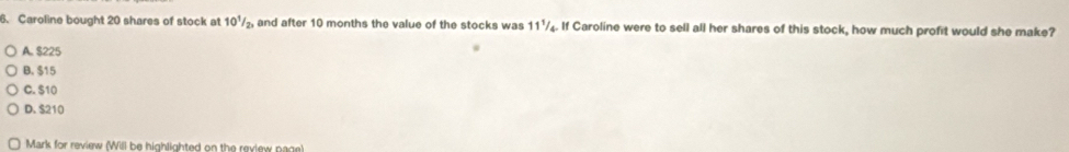 Caroline bought 20 shares of stock at 10^1/_2, and after 10 months the value of the stocks was 11½₄. If Caroline were to sell all her shares of this stock, how much profit would she make?
A. $225
B. $15
C. S10
D. $210
Mark for review (Will be highlighted on the review page)