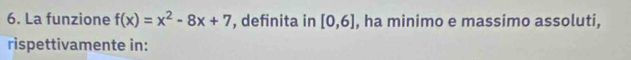 La funzione f(x)=x^2-8x+7 , definita in [0,6] , ha minimo e massimo assoluti, 
rispettivamente in: