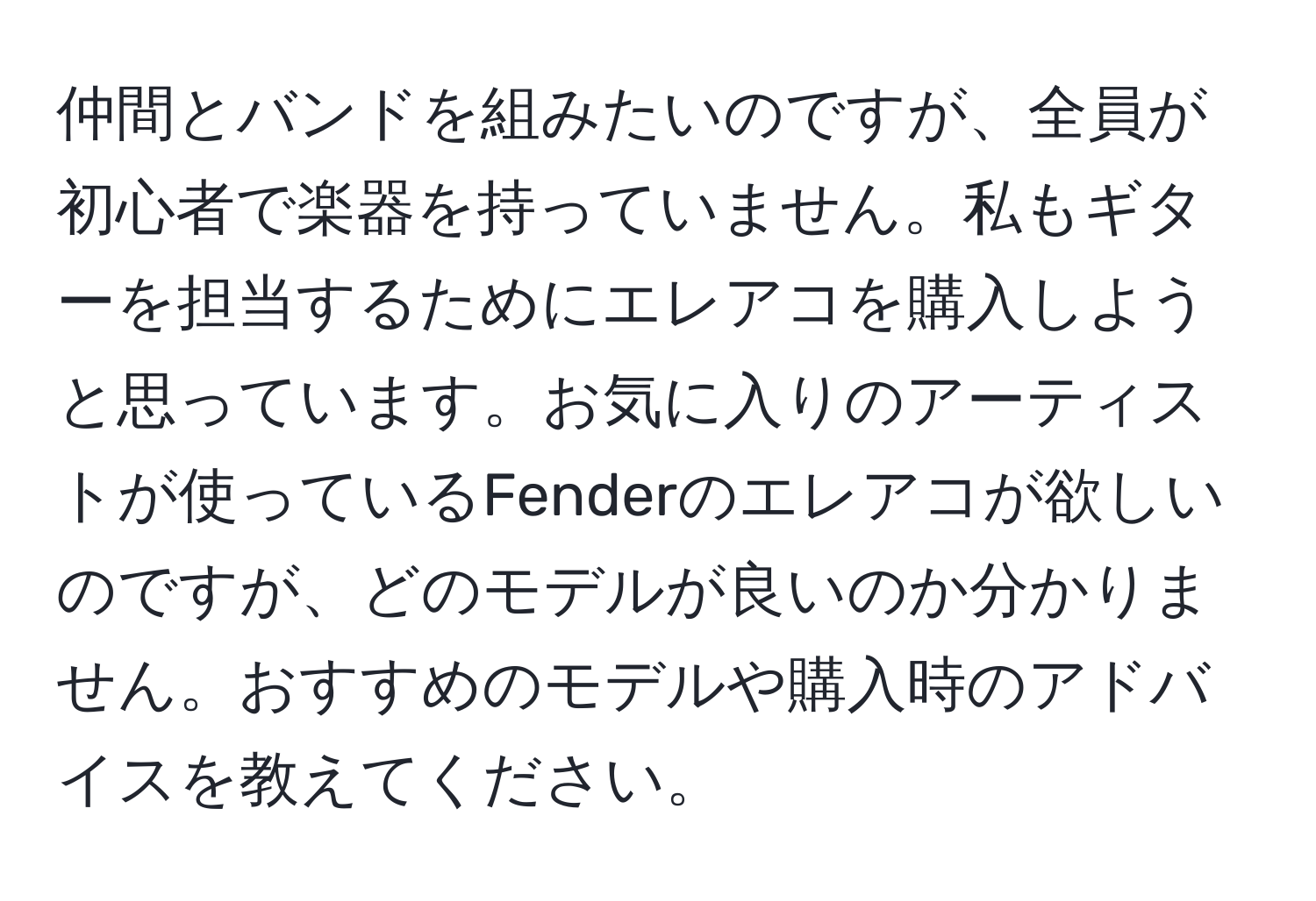 仲間とバンドを組みたいのですが、全員が初心者で楽器を持っていません。私もギターを担当するためにエレアコを購入しようと思っています。お気に入りのアーティストが使っているFenderのエレアコが欲しいのですが、どのモデルが良いのか分かりません。おすすめのモデルや購入時のアドバイスを教えてください。