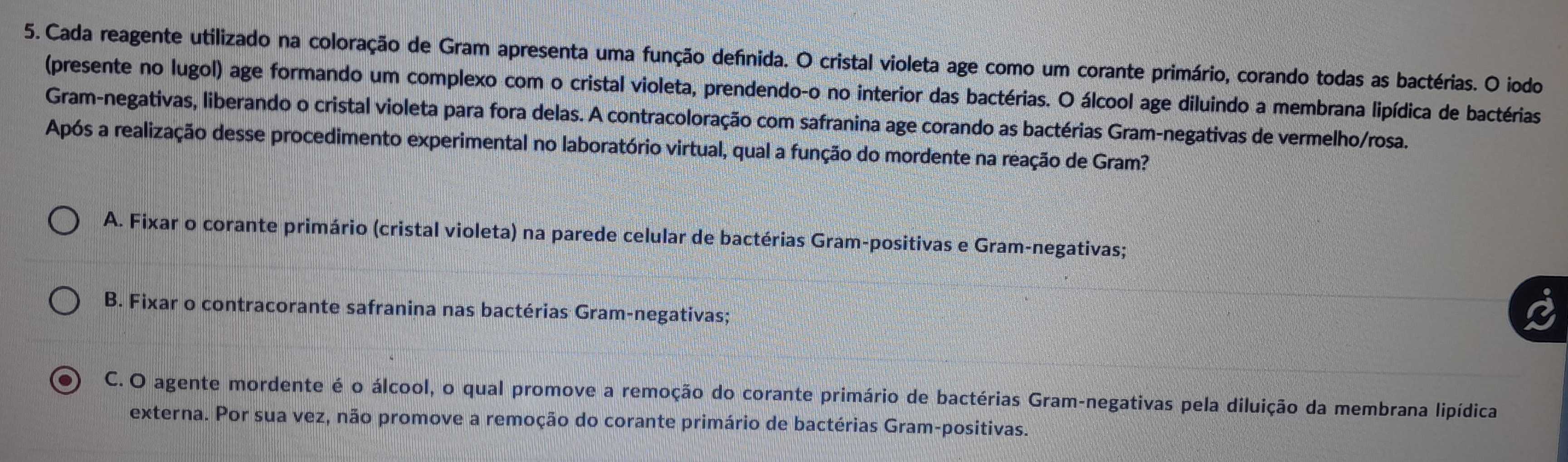 Cada reagente utilizado na coloração de Gram apresenta uma função defnida. O cristal violeta age como um corante primário, corando todas as bactérias. O iodo
(presente no lugol) age formando um complexo com o cristal violeta, prendendo-o no interior das bactérias. O álcool age diluindo a membrana lipídica de bactérias
Gram-negativas, liberando o cristal violeta para fora delas. A contracoloração com safranina age corando as bactérias Gram-negativas de vermelho/rosa.
Após a realização desse procedimento experimental no laboratório virtual, qual a função do mordente na reação de Gram?
A. Fixar o corante primário (cristal violeta) na parede celular de bactérias Gram-positivas e Gram-negativas;
B. Fixar o contracorante safranina nas bactérias Gram-negativas;
o C. O agente mordente é o álcool, o qual promove a remoção do corante primário de bactérias Gram-negativas pela diluição da membrana lipídica
externa. Por sua vez, não promove a remoção do corante primário de bactérias Gram-positivas.