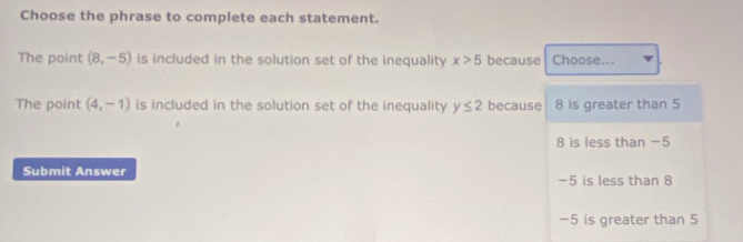 Choose the phrase to complete each statement.
The point (8,-5) is included in the solution set of the inequality x>5 because Choose...
The point (4,-1) is included in the solution set of the inequality y≤ 2 because 8 is greater than 5
8 is less than -5
Submit Answer -5 is less than 8
-5 is greater than 5