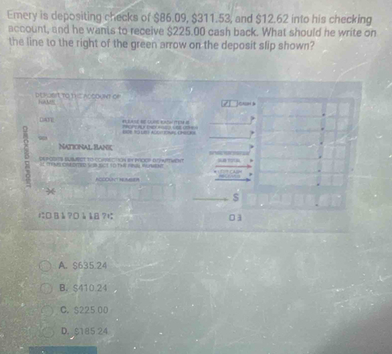 Emery is depositing checks of $86.09, $311.53, and $12.62 into his checking
account, and he wants to receive $225.00 cash back. What should he write on
the line to the right of the green arrow on the deposit slip shown?
DEPOsIt TO tHS ACCOUNT Of
NAME Jonsan á
DATE PLEASE BE CURHE REAZW ITES IE
2I0B YO LS) ADCULONAS CMECKN
Naticinal Bank
B deposITs BUsMsct to cORRECtion by prcop arPwttMenT
A toms credited SB Sct to thá rnl Ruent
NCCOUNT NEMSIER
*
$
¤äå?¤ååå?に 01
A. $635.24
B. $410.24
C. $225 00
D. $185 24