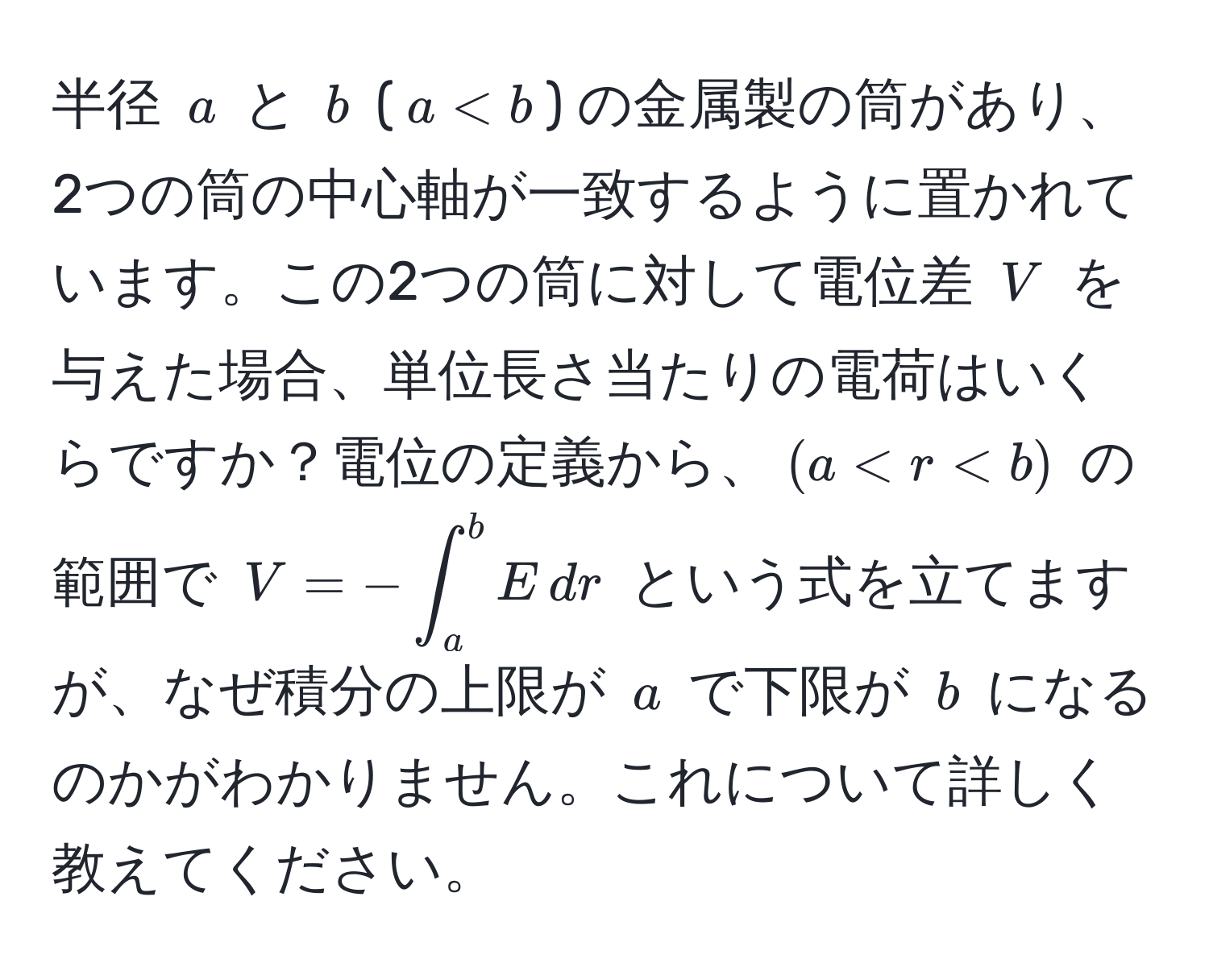 半径 $a$ と $b$ ($a < b$) の金属製の筒があり、2つの筒の中心軸が一致するように置かれています。この2つの筒に対して電位差 $V$ を与えた場合、単位長さ当たりの電荷はいくらですか？電位の定義から、$(a < r < b)$ の範囲で $V = -∈t_a^b E , dr$ という式を立てますが、なぜ積分の上限が $a$ で下限が $b$ になるのかがわかりません。これについて詳しく教えてください。