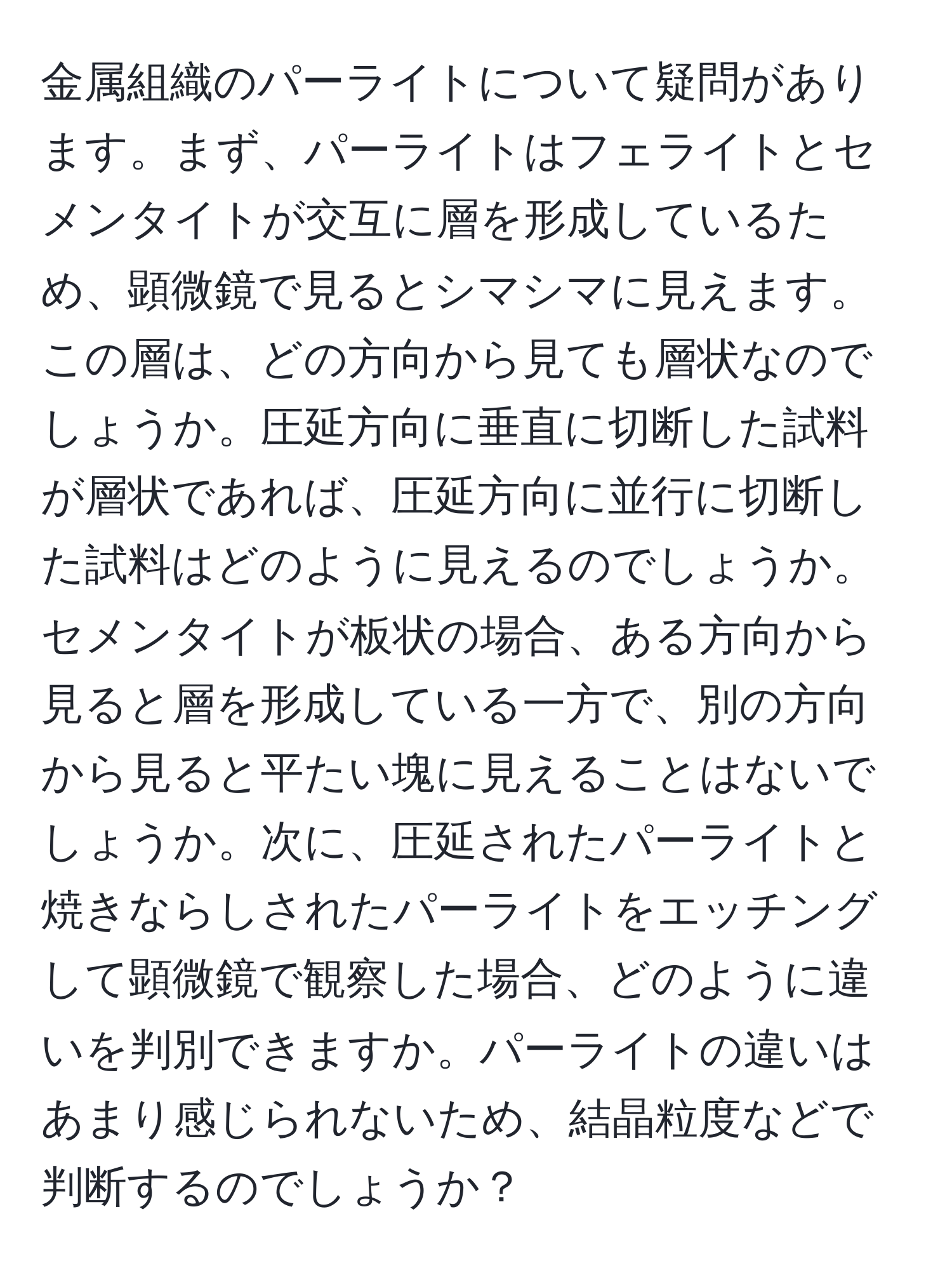 金属組織のパーライトについて疑問があります。まず、パーライトはフェライトとセメンタイトが交互に層を形成しているため、顕微鏡で見るとシマシマに見えます。この層は、どの方向から見ても層状なのでしょうか。圧延方向に垂直に切断した試料が層状であれば、圧延方向に並行に切断した試料はどのように見えるのでしょうか。セメンタイトが板状の場合、ある方向から見ると層を形成している一方で、別の方向から見ると平たい塊に見えることはないでしょうか。次に、圧延されたパーライトと焼きならしされたパーライトをエッチングして顕微鏡で観察した場合、どのように違いを判別できますか。パーライトの違いはあまり感じられないため、結晶粒度などで判断するのでしょうか？