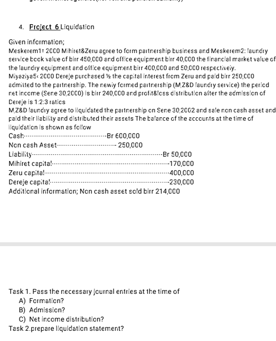 Project 6 Liquidation 
Given information; 
Meskerem1# 2000 Mihiret&Zeru agree to form partnership business and Meskerem2: laundry 
service book value of birr 450,000 and office equipment birr 40,000 the financial market value of 
the laundry equipment and office equipment birr 400,000 and 50,000 respectively. 
Miyaziya5< 2000 Dereje purchased ½ the capital interest from Zeru and paid birr 250,000
admitted to the partnership. The newly formed partnership (MZ&D laundry service) the period 
net income (Sene 30,2000) is birr 240,000 and profit&loss distribution after the admission of 
Dereje is 1:2:3 ratics 
MZ&D laundry agree to liquidated the partnership on Sene 30,2002 and sale non cash asset and 
paid their liability and distributed their assets The balance of the accounts at the time of 
liquidation is shown as follow 
Cash Br 600,000
Non cash Asset - 250,000
Liability Br 50,000
Mihiret capital ·-- 170,000
Zeru capital - 400,000
Dereje capital - 230,000
Additional information; Non cash asset sold birr 214,000
Task 1. Pass the necessary journal entries at the time of 
A) Formation? 
B) Admission? 
C) Net income distribution? 
Task 2.prepare liquidation statement?