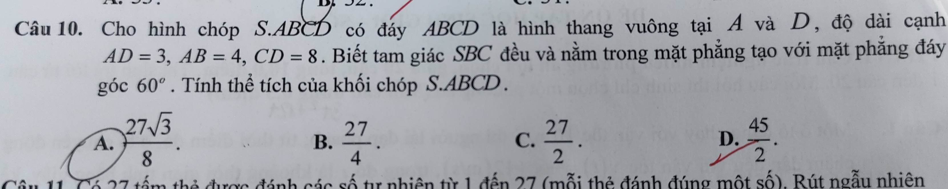 Cho hình chóp S. ABCD có đáy ABCD là hình thang vuông tại A và D, độ dài cạnh
AD=3, AB=4, CD=8. Biết tam giác SBC đều và nằm trong mặt phẳng tạo với mặt phẳng đáy
góc 60°. Tính thể tích của khối chóp S. ABCD.
A. ) 27sqrt(3)/8 .  27/4 .  27/2 .  45/2 . 
B.
C.
D.
Câu 11. Có 27 tấm thẻ được đánh các số tự nhiên từ 1 đến 27 (mỗi thẻ đánh đúng một số). Bút ngẫu nhiên