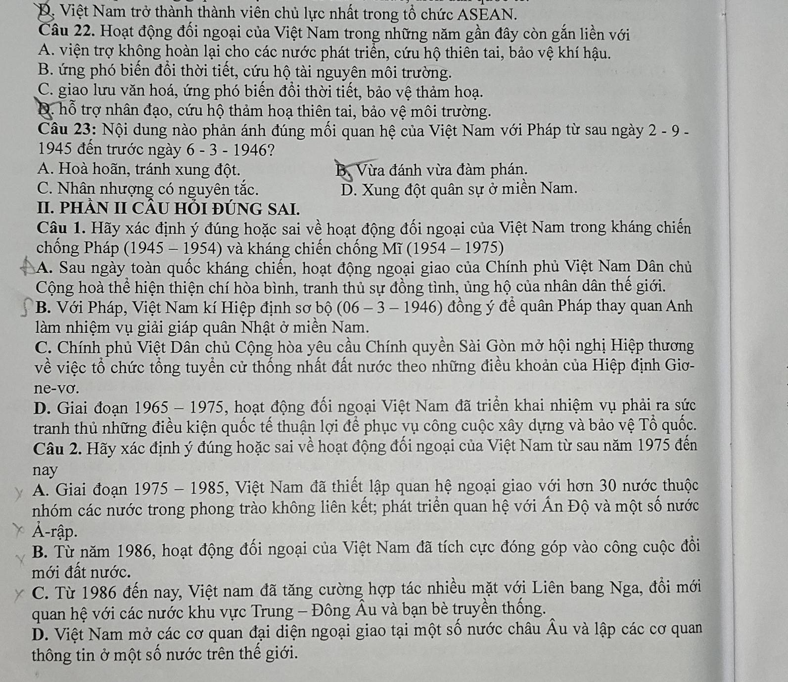 D. Việt Nam trở thành thành viên chủ lực nhất trong tổ chức ASEAN.
Câu 22. Hoạt động đối ngoại của Việt Nam trong những năm gần đây còn gắn liền với
A. viện trợ không hoàn lại cho các nước phát triển, cứu hộ thiên tai, bảo vệ khí hậu.
B. ứng phó biến đổi thời tiết, cứu hộ tài nguyên môi trường.
C. giao lưu văn hoá, ứng phó biến đổi thời tiết, bảo vệ thảm hoạ.
D. hỗ trợ nhân đạo, cứu hộ thảm hoạ thiên tai, bảo vệ môi trường.
Câu 23: Nội dung nào phản ánh đúng mối quan hệ của Việt Nam với Pháp từ sau ngày 2 - 9 -
1945 đến trước ngày 6 - 3 - 1946?
A. Hoà hoãn, tránh xung đột. B. Vừa đánh vừa đàm phán.
C. Nhân nhượng có nguyên tắc. D. Xung đột quân sự ở miền Nam.
II. PHÀN II CÂU HỗI ĐÚNG SAI.
Câu 1. Hãy xác định ý đúng hoặc sai về hoạt động đối ngoại của Việt Nam trong kháng chiến
chống Pháp (1945 - 1954) và kháng chiến chống M ĩ (1954-1975)
A. Sau ngày toàn quốc kháng chiến, hoạt động ngoại giao của Chính phủ Việt Nam Dân chủ
Cộng hoà thể hiện thiện chí hòa bình, tranh thủ sự đồng tình, ủng hộ của nhân dân thế giới.
B. Với Pháp, Việt Nam kí Hiệp định sơ bộ (06 - 3 - 1946) đồng ý để quân Pháp thay quan Anh
làm nhiệm vụ giải giáp quân Nhật ở miền Nam.
C. Chính phủ Việt Dân chủ Cộng hòa yêu cầu Chính quyền Sài Gòn mở hội nghị Hiệp thương
về việc tổ chức tổng tuyển cử thống nhất đất nước theo những điều khoản của Hiệp định Giơ-
ne-vơ.
D. Giai đoạn 1965 - 1975, hoạt động đối ngoại Việt Nam đã triển khai nhiệm vụ phải ra sức
tranh thủ những điều kiện quốc tế thuận lợi để phục vụ công cuộc xây dựng và bảo vệ Tổ quốc.
Câu 2. Hãy xác định ý đúng hoặc sai về hoạt động đối ngoại của Việt Nam từ sau năm 1975 đến
nay
A. Giai đoạn 1975 - 1985, Việt Nam đã thiết lập quan hệ ngoại giao với hơn 30 nước thuộc
nhóm các nước trong phong trào không liên kết; phát triển quan hệ với Ấn Độ và một số nước
Ả-rập.
B. Từ năm 1986, hoạt động đối ngoại của Việt Nam đã tích cực đóng góp vào công cuộc đổi
mới đất nước.
C. Từ 1986 đến nay, Việt nam đã tăng cường hợp tác nhiều mặt với Liên bang Nga, đổi mới
quan hệ với các nước khu vực Trung - Đông Âu và bạn bè truyền thống.
D. Việt Nam mở các cơ quan đại diện ngoại giao tại một số nước châu Âu và lập các cơ quan
thông tin ở một số nước trên thế giới.