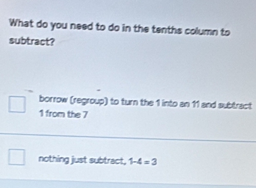 What do you need to do in the tenths column to
subtract?
borrow (regroup) to turn the 1 into an 11 and subtract
1 from the 7
nothing just subtract, 1-4=3