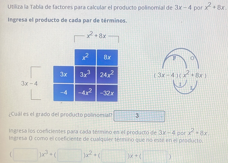 Utiliza la Tabla de factores para calcular el producto polinomial de 3x-4 por x^2+8x.
Ingresa el producto de cada par de términos.
F o
(3x-4)(x^2+8x)
I
L
¿Cuál es el grado del producto polinomial? 3
Ingresa los coeficientes para cada término en el producto de 3x-4 por x^2+8x.
Ingresa ( como el coeficiente de cualquier término que no esté en el producto.
(□ )x^3+(□ )x^2+(□ )x+(□ )