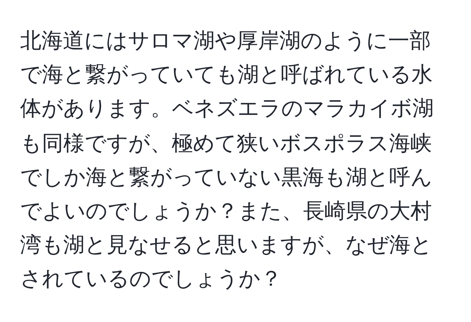 北海道にはサロマ湖や厚岸湖のように一部で海と繋がっていても湖と呼ばれている水体があります。ベネズエラのマラカイボ湖も同様ですが、極めて狭いボスポラス海峡でしか海と繋がっていない黒海も湖と呼んでよいのでしょうか？また、長崎県の大村湾も湖と見なせると思いますが、なぜ海とされているのでしょうか？