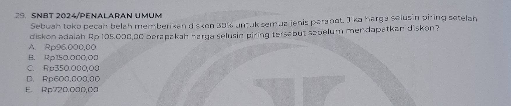 SNBT 2024/PENALARAN UMUM
Sebuah toko pecah belah memberikan diskon 30% untuk semua jenis perabot. Jika harga selusin piring setelah
diskon adalah Rp 105.000,00 berapakah harga selusin piring tersebut sebelum mendapatkan diskon?
A. Rp96.000,00
B. Rp150.000,00
C. Rp350.000,00
D. Rp600.000,00
E. Rp720.000,00