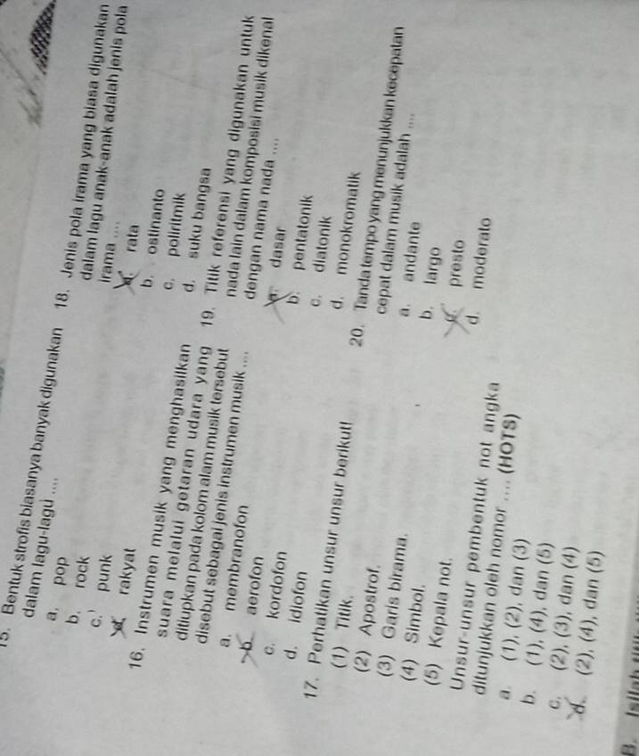 dalam lagu-lagu ....
5. Bentuk strofis biasanya banyak digunakan 18. Jenis pola irama yang biasa digunakan
b. rock
a, pop irama ....
c. punk
dalam lagu anak-anak adalah jenis pola
rata
b. ostinanto
rakyat c. poliritmik
16. Instrumen musik yang menghasilkan d. suku bangsa
suara melalui getaran udara yang 19. Titik referensi yang digunakan untuk
ditiupkan pada kolom alam musik tersebut nada lain dalam komposisi musik dikenal
a. membranofon
disebut sebagai jenis instrumen musik .... dengan nama nada ....
dasar
b aerofon b. pentatonik
c. kordofon c. diatonik
d. idiofon d. monokromatik
17. Perhatikan unsur unsur berikut! 20. Tanda tempo yang menunjukkan kecepatan
(1) Titik. cepat dalam musik adalah ....
(2) Apostrof. a. andante
(3) Garis birama. b. largo
(4) Simbol.
presto
(5) Kepala not. d. moderato
Unsur-unsur pembentuk not angka
ditunjukkan oleh nomor .... (HOTS)
a. (1), (2), dan (3)
b. (1), (4), dan (5)
c. (2), (3), dan (4)
d (2), (4), dan (5)
B. Isilah tit