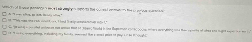 Which of these passages most strongly supports the correct answer to the previous question?
A. "I was alive, at last. Really alive."
B. "This was the real world, and I had finally crossed over into it."
C. "[It was] a parallel universe not unlike that of Bizarro World in the Superman comic books, where everything was the opposite of what one might expect on earth."
D. "Losing everything, including my family, seemed like a small price to pay. Or so I thought."