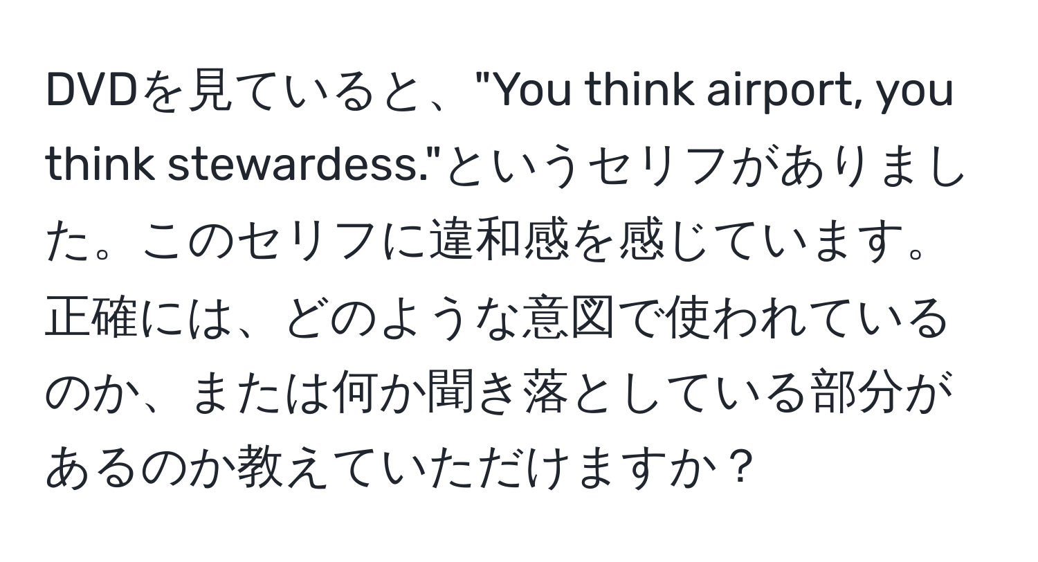 DVDを見ていると、"You think airport, you think stewardess."というセリフがありました。このセリフに違和感を感じています。正確には、どのような意図で使われているのか、または何か聞き落としている部分があるのか教えていただけますか？