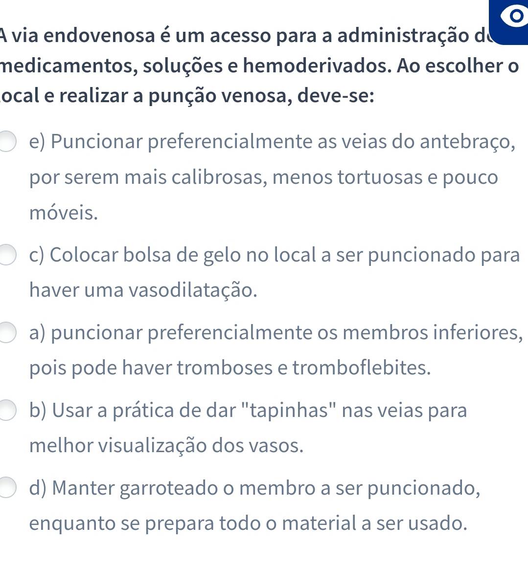 A via endovenosa é um acesso para a administração de
medicamentos, soluções e hemoderivados. Ao escolher o
ocal e realizar a punção venosa, deve-se:
e) Puncionar preferencialmente as veias do antebraço,
por serem mais calibrosas, menos tortuosas e pouco
móveis.
c) Colocar bolsa de gelo no local a ser puncionado para
haver uma vasodilatação.
a) puncionar preferencialmente os membros inferiores,
pois pode haver tromboses e tromboflebites.
b) Usar a prática de dar "tapinhas" nas veias para
melhor visualização dos vasos.
d) Manter garroteado o membro a ser puncionado,
enquanto se prepara todo o material a ser usado.