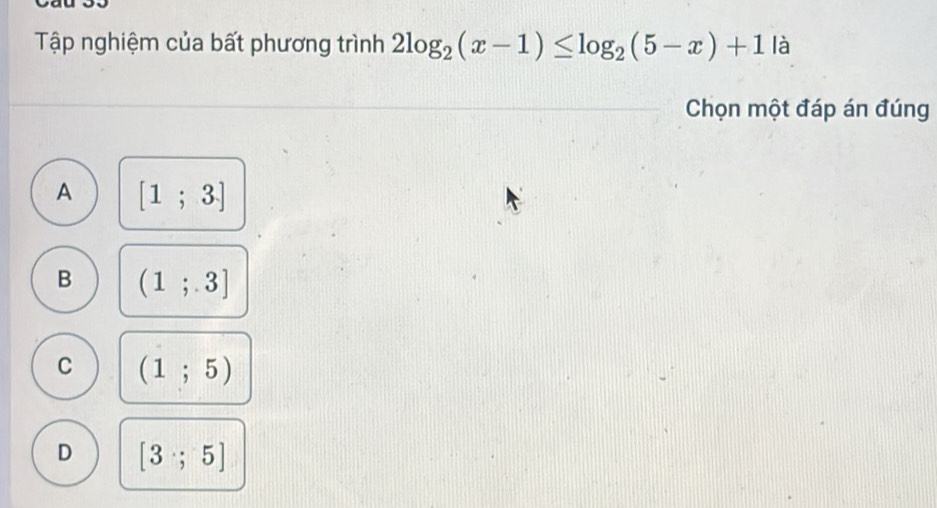 Tập nghiệm của bất phương trình 2log _2(x-1)≤ log _2(5-x)+1 là
Chọn một đáp án đúng
A [1;3]
B (1;3]
C (1;5)
D [3;5]