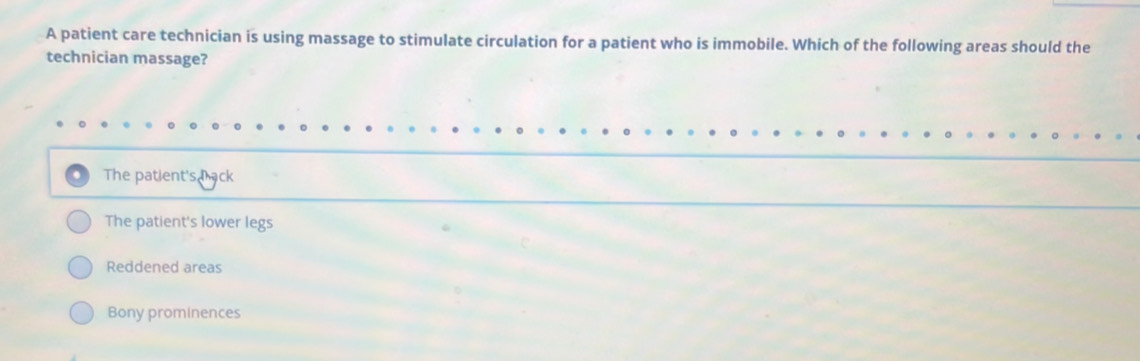 A patient care technician is using massage to stimulate circulation for a patient who is immobile. Which of the following areas should the
technician massage?
The patient's back
The patient's lower legs
Reddened areas
Bony prominences