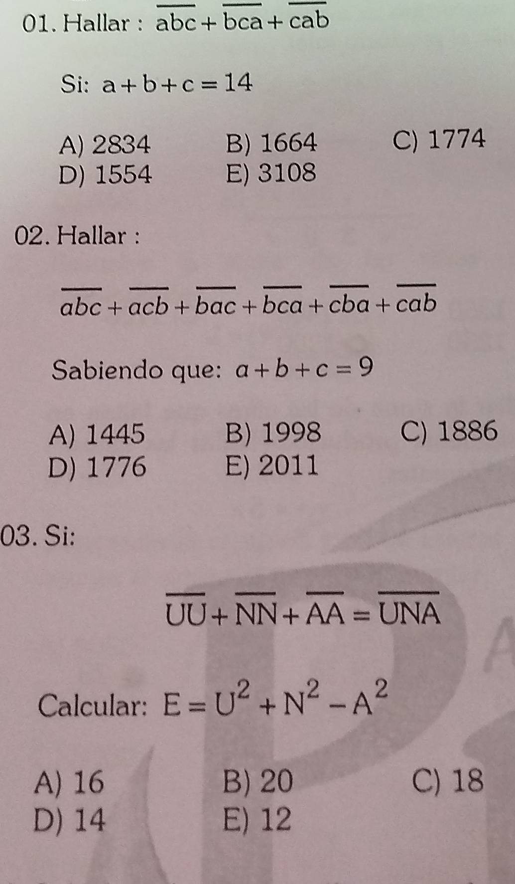 Hallar : overline abc+overline bca+overline cab
Si: a+b+c=14
A) 2834 B) 1664 C) 1774
D) 1554 E) 3108
02. Hallar :
overline abc+overline acb+overline bac+overline bca+overline cba+overline cab
Sabiendo que: a+b+c=9
A) 1445 B) 1998 C) 1886
D) 1776 E) 2011
03. Si:
overline UU+overline NN+overline AA=overline UNA
Calcular: E=U^2+N^2-A^2
A) 16 B) 20 C) 18
D) 14 E) 12