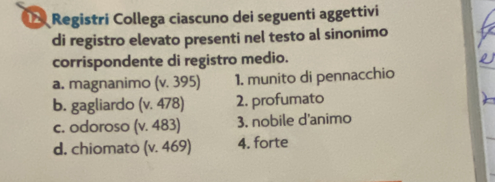 Registri Collega ciascuno dei seguenti aggettivi
di registro elevato presenti nel testo al sinonimo
corrispondente di registro medio.
a. magnanimo (v. 395) 1. munito di pennacchio
b. gagliardo (v. 478) 2. profumato
c. odoroso (v. 483) 3. nobile d'animo
d. chiomato (v. 469) 4. forte