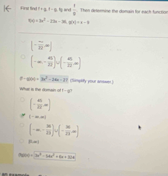 First find f+g.f-g.fg and  t/9 . Then determine the domain for each functio
f(x)=3x^2-23x-36, g(x)=x-9
(- ∈fty /22 ,∈fty )
(-∈fty ,- 45/22 )∪ (- 45/22 ,∈fty )
(f-g)(x)=3x^2-24x-27 (Simplify your answer.)
What is the domain of f-g ?
(- 45/22 ,∈fty )
(-∈fty ,∈fty )
(-∈fty ,- 36/23 )∪ (- 36/23 ,∈fty )
[0,∈fty )
(fg)(x)=3x^3-54x^2+6x+324