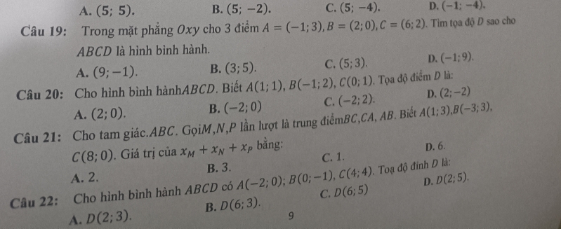 A. (5;5). B. (5;-2). C. (5;-4). D. (-1;-4). 
Câu 19: Trong mặt phẳng Oxy cho 3 điểm A=(-1;3), B=(2;0), C=(6;2). Tim tọa độ D sao cho
ABCD là hình bình hành.
A. (9;-1). B. (3;5). C. (5;3). D. (-1;9). 
Câu 20: Cho hình bình hànhABCD. Biết A(1;1), B(-1;2), C(0;1). Tọa độ điểm D là:
A. (2;0).
B. (-2;0) C. (-2;2). D. (2;-2)
Câu 21: Cho tam giác. ABC. GọiM,N, P lần lượt là trung điểmBC,CA, AB. Biết A(1;3), B(-3;3),
C(8;0). Giá trị của x_M+x_N+x_P bằng:
B. 3. C. 1. D. 6.
. Toạ độ đỉnh D là:
A. 2.
Câu 22: Cho hình bình hành ABCD có A(-2;0); B(0;-1), C(4;4) D(6;5) D. D(2;5). 
A. D(2;3). B. D(6;3). C.
9