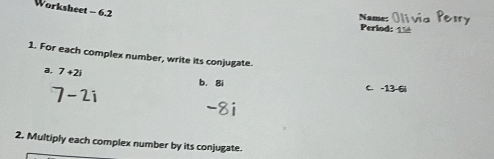 Worksheet - 6.2 
Name: 
Period: 
1. For each complex number, write its conjugate. 
a, 7+2i
7-2i
b. 8i C. -13 -6i
2. Multiply each complex number by its conjugate.