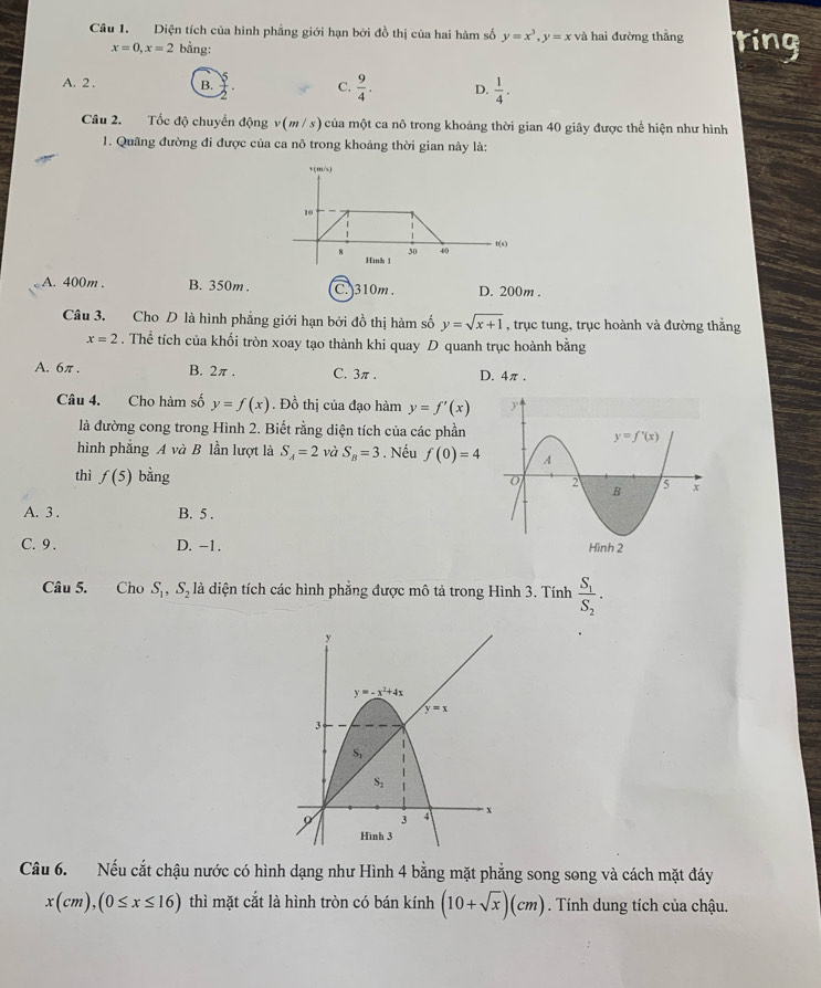 Diện tích của hình phẳng giới hạn bởi đồ thị của hai hàm số y=x^3,y=x và hai đường thẳng ting
x=0,x=2 bằng:
A. 2 . B.  5/2 . C.  9/4 . D.  1/4 .
Câu 2. Tốc độ chuyển động v(m / s) của một ca nô trong khoảng thời gian 40 giây được thể hiện như hình
1. Quãng đường đi được của ca nô trong khoảng thời gian này là:
A. 400m . B. 350m . C. 310m. D. 200m .
Câu 3. Cho D là hình phẳng giới hạn bởi đồ thị hàm số y=sqrt(x+1) , trục tung, trục hoành và đường thắng
x=2. Thể tích của khối tròn xoay tạo thành khi quay D quanh trục hoành bằng
A. 6π . B. 2π . C. 3π. D. 4π .
Câu 4. Cho hàm số y=f(x). Đồ thị của đạo hàm y=f'(x)
là đường cong trong Hình 2. Biết rằng diện tích của các phần
hình phẳng A và B lần lượt là S_A=2 và S_B=3. Nếu f(0)=4
thì f(5) bằng
A. 3 . B. 5 .
C. 9 . D. -1. 
Câu 5. Cho S_1,S_2 là diện tích các hình phẳng được mô tả trong Hình 3. Tính frac S_1S_2.
Câu 6. Nếu cắt chậu nước có hình dạng như Hình 4 bằng mặt phẳng song song và cách mặt đáy
x(cm),(0≤ x≤ 16) thì mặt cắt là hình tròn có bán kính (10+sqrt(x))(cm). Tính dung tích của chậu.