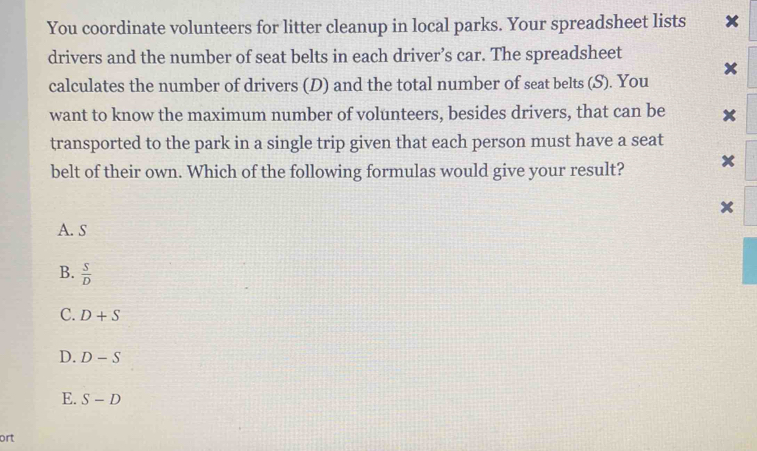 You coordinate volunteers for litter cleanup in local parks. Your spreadsheet lists ₹×
drivers and the number of seat belts in each driver’s car. The spreadsheet
x
calculates the number of drivers (D) and the total number of seat belts (S). You
want to know the maximum number of volunteers, besides drivers, that can be x
transported to the park in a single trip given that each person must have a seat
belt of their own. Which of the following formulas would give your result? x
A. s
B.  S/D 
C. D+S
D. D-S
E. S-D
ort