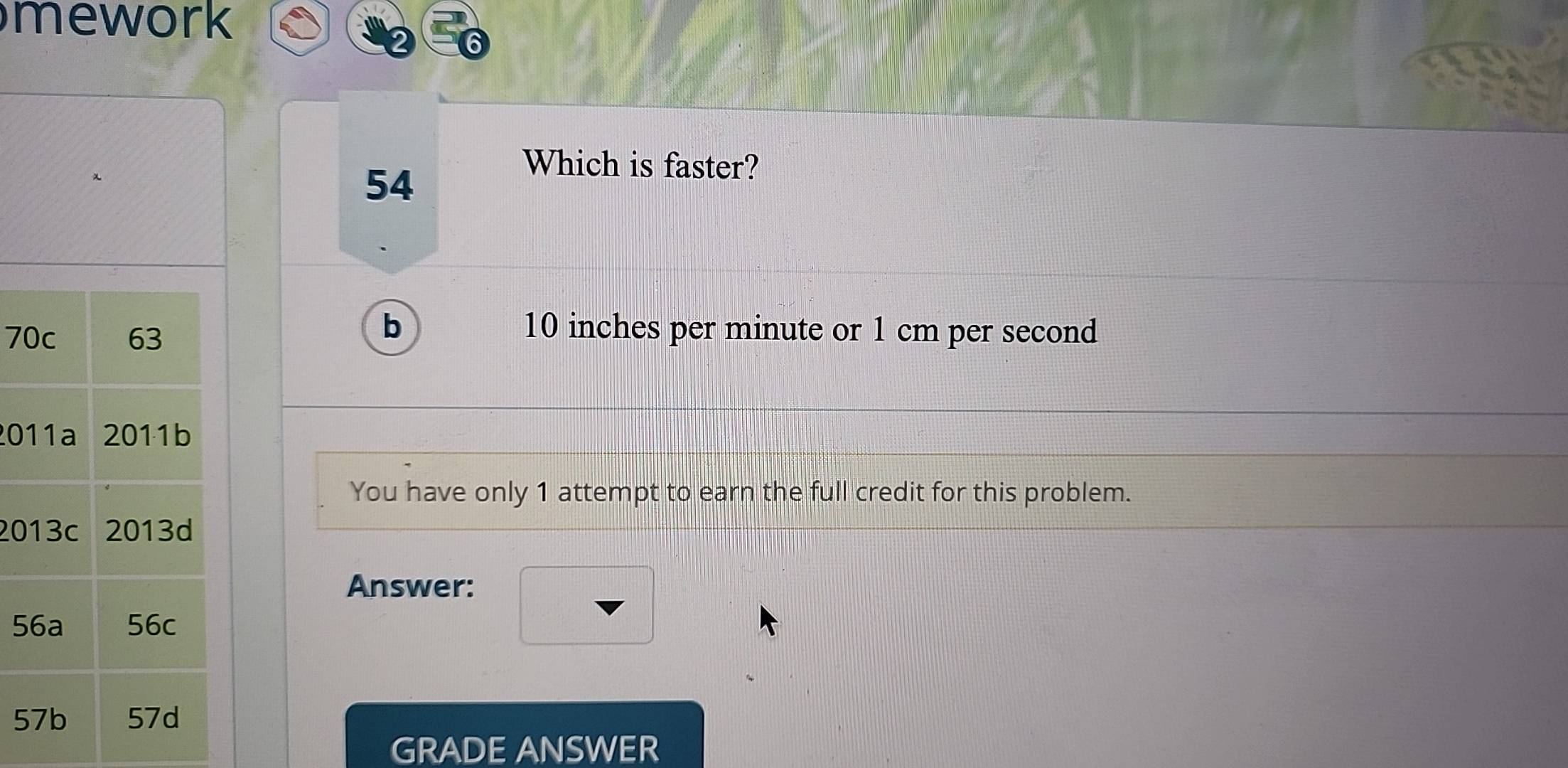 mework 
54 
Which is faster?
7
b 10 inches per minute or 1 cm per second
20
You have only 1 attempt to earn the full credit for this problem.
20
Answer:
5
5
GRADE ANSWER